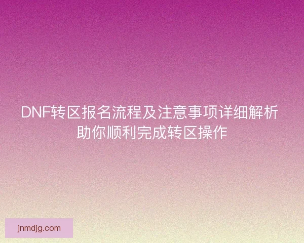 DNF转区报名流程及注意事项详细解析 助你顺利完成转区操作