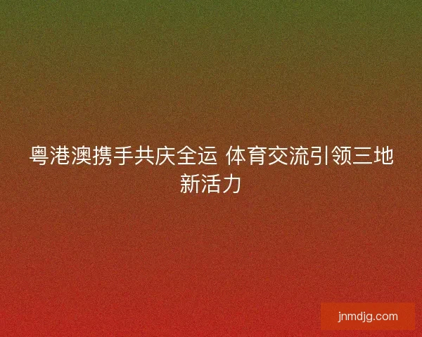 粤港澳携手共庆全运 体育交流引领三地新活力