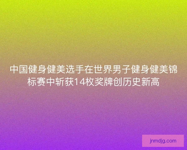 中国健身健美选手在世界男子健身健美锦标赛中斩获14枚奖牌创历史新高