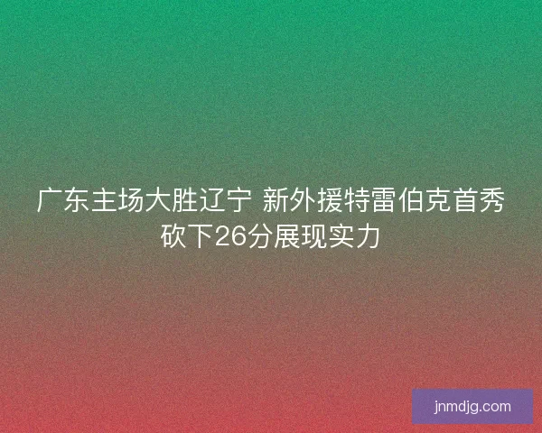 广东主场大胜辽宁 新外援特雷伯克首秀砍下26分展现实力