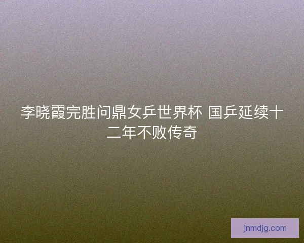 李晓霞完胜问鼎女乒世界杯 国乒延续十二年不败传奇