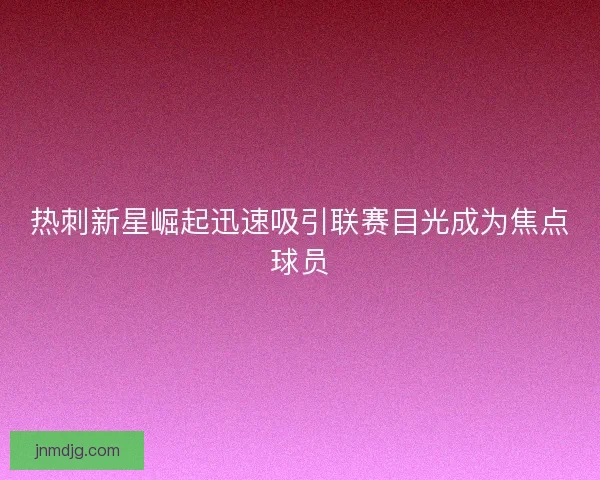 热刺新星崛起迅速吸引联赛目光成为焦点球员