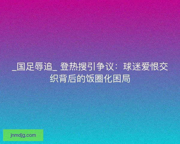 _国足辱追_ 登热搜引争议：球迷爱恨交织背后的饭圈化困局