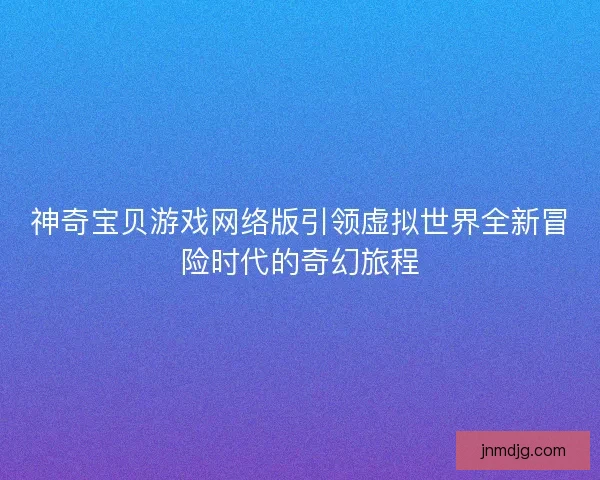 神奇宝贝游戏网络版引领虚拟世界全新冒险时代的奇幻旅程